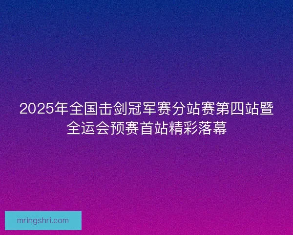 2025年全国击剑冠军赛分站赛第四站暨全运会预赛首站精彩落幕