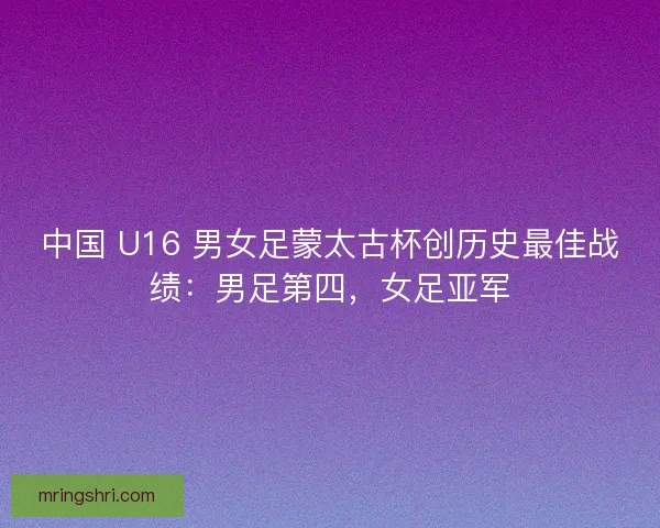 中国 U16 男女足蒙太古杯创历史最佳战绩：男足第四，女足亚军